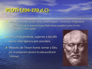 PLOTÍ ( 204-270 d.C) Neoplatonisme  (fusió idees platòniques i creences religioses). Eliminació de la separació que Plató havia establert entre el món sensible i l’intel·ligible. Déu unitat perfecte, superior a tot allò que la intel·ligència pot concebre. Objectiu de l’ésser humà: tornar a Déu ( es va preparant durant la vida purificant  l’ànima). 
