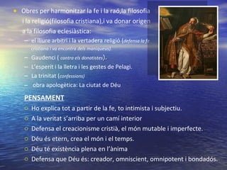 Obres per harmonitzar la fe i la raó,la filosofia i la religió(filosofia cristiana),i va donar origen  a la filosofia eclesiàstica: el lliure arbitri i la vertadera religió ( defensa la fe cristiana i va encontra dels maniqueus). Gaudenci (  contra els donatistes ). L’esperit i la lletra i les gestes de Pelagi. La trinitat ( confessions) obra apologètica: La ciutat de Déu PENSAMENT Ho explica tot a partir de la fe, to intimista i subjectiu.  A la veritat s’arriba per un camí interior Defensa el creacionisme cristià, el món mutable i imperfecte. Déu és etern, crea el món i el temps.  Déu té existència plena en l’ànima Defensa que Déu és: creador, omniscient, omnipotent i bondadós. 