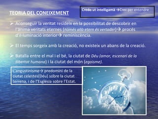 TEORIA DEL CONEIXEMENT Aconseguir la veritat resideix en la possibilitat de descobrir en l’ànima veritats eternes ( només allò etern és vertader )   procés d’il·luminació interior   reminiscència. El temps sorgeix amb la creació, no existeix un abans de la creació. Batalla entre el mal i el bé, la ciutat de  Déu (amor, escenari de la llibertat humana ) i la ciutat del món ( egoisme). Credo ut intelligamà -> Crec per entendre  L’angustinisme-> predomini de la ciutat celestes(Déu) sobre la ciutat terrena, i de l’Església sobre l’Estat .  