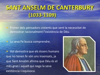 SANT ANSELM DE CANTERBURY   (1033-1109) Primer dels pensadors creients que sent la necessitat de demostrar racionalment l’existència de Déu.  La seva Fe busca comprendre. Vol   demostra que els éssers humans  que no tenen fe són uns insensats, ja  que Sant Anselm afirma que Déu és el  més gran i aquell qui nega la seva  existència s'equivoca. 