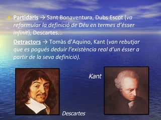 Partidaris   -> Sant Bonaventura, Dubs Escot ( va reformular la definició de Déu en termes d’ésser infinit ), Descartes... Detractors  -> Tomàs d’Aquino, Kant ( van rebutjar que es pogués deduir l’existència real d’un ésser a partir de la seva definició). Descartes Kant 