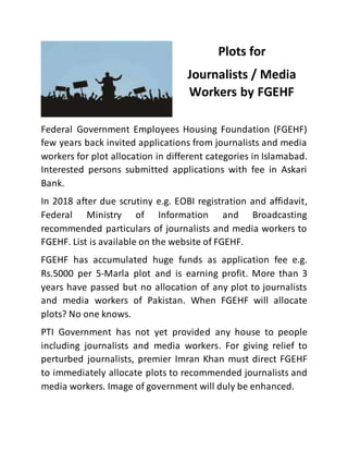 Plots for
Journalists / Media
Workers by FGEHF
Federal Government Employees Housing Foundation (FGEHF)
few years back invited applications from journalists and media
workers for plot allocation in different categories in Islamabad.
Interested persons submitted applications with fee in Askari
Bank.
In 2018 after due scrutiny e.g. EOBI registration and affidavit,
Federal Ministry of Information and Broadcasting
recommended particulars of journalists and media workers to
FGEHF. List is available on the website of FGEHF.
FGEHF has accumulated huge funds as application fee e.g.
Rs.5000 per 5-Marla plot and is earning profit. More than 3
years have passed but no allocation of any plot to journalists
and media workers of Pakistan. When FGEHF will allocate
plots? No one knows.
PTI Government has not yet provided any house to people
including journalists and media workers. For giving relief to
perturbed journalists, premier Imran Khan must direct FGEHF
to immediately allocate plots to recommended journalists and
media workers. Image of government will duly be enhanced.
 