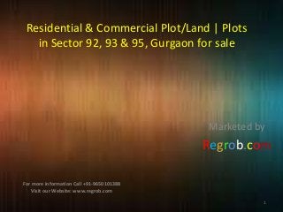 Residential & Commercial Plot/Land | Plots
in Sector 92, 93 & 95, Gurgaon for sale

Marketed by

Regrob.com
For more information Call +91-9650101388
Visit our Website: www.regrob.com
1

 