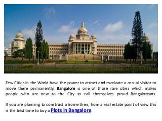 Few Cities in the World have the power to attract and motivate a casual visitor to
move there permanently. Bangalore is one of those rare cities which makes
people who are new to the City to call themselves proud Bangaloreans.
If you are planning to construct a home then, from a real estate point of view this
is the best time to buy a Plots in Bangalore.
 
