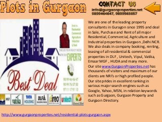 We are one of the leading property
consultants in Guragon since 1995 and deal
in Sale, Purchase and Rent of all major
Residential, Commercial, Agriculture and
Industrial properties in Gurgaon ,Delhi NCR.
We also deals in company booking, renting,
leasing of all residential & commercial
properties in DLF , Unitech, Vipul, Vatika,
Emaar MGF , HUDA and many more.
Our site www.GurgaonProperties.net has
thousands of visitors and maximum of our
clients are NRI's or high profiled people.
Our site prides in excellent ranking in
various major search engines such as
Google, Yahoo, MSN, in relation keywords
such as Gurgaon, Gurgaon Property and
Gurgaon Directory.
http://www.gurgaonproperties.net/residential-plots-gurgaon.aspx
 