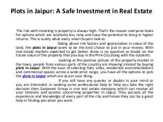 Plots in Jaipur: A Safe Investment in Real Estate 
The risk with investing is property is always high. That’s the reason everyone looks 
for options which are relatively less risky and have the potential to bring in higher 
returns. This is surely what every smart buyers look at. 
Taking about risk factors and appreciation in value of the 
land, the plots in Jaipur seem to be the best choice to put in your money. With 
real estate markets expected to get better, there is no question or doubt on the 
future value of the property that you buy in the Pink City along with the outskirts. 
Looking at the positive picture of the property market in 
the town, people from various parts of the country are showing interest by buying 
plots in Jaipur. With the ease of selecting flats, villas, residential accommodations 
and commercial spaces across a wide price range, you have all the options to pick 
the plots in Jaipur which are as per your liking. 
If you still have any queries or doubts in your mind or 
you are interested in seeking some professional help to help you take the right 
decision then Sanjeevni Group is one real estate company which can resolve all 
your tensions and queries concerning properties in Jaipur. They possess all the 
experience and knowledge of every part of the city and hence they can be a great 
help in finding you what you want. 
 