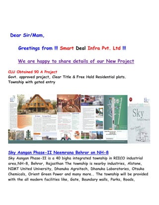 Dear Sir/Mam, 
Greetings from !!! Smart Deal Infra Pvt. Ltd !!! 
We are happy to share details of our New Project 
CLU Obtained 90 A Project 
Govt. approved project, Clear Title & Free Hold Residential plots. 
Township with gated entry 
Sky Aangan Phase-II Neemrana Behror on NH-8 
Sky Aangan Phase-II is a 40 bigha integrated township in RIICO industrial 
area,NH-8, Behror, Rajasthan The township is nearby industries, Alstone, 
NIMT United University, Dhanuka Agroitech, Dhanuka Laboratories, Otsuka 
Chemicals, Orient Green Power and many more.. The township will be provided 
with the all modern facilities like, Gate, Boundary walls, Parks, Roads, 
 