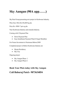 Sky Aangan (90A app……) 
Sky Real Group presenting new project in Keshwana Industry. 
Plots Size 100,120,150,200 Sq.yds. 
Price Rs. 4500/-* per sq.yds. 
Near Keshwana Industry and sotanala Indusrty. 
Coming with 2 Payment Plan 
 Down Payment Plan 
 Easy Installment Payment Plan(14 Equal Monthly) 
For Future Investment in Neemrana Behror,NH8 
Completed project in Behror Keshwana Industry are 
 Shyam Residency 
 Sky City 
Ongoing project 
 Sky Aangan Phase- 1 
 Sky Aangan Phase-2 
Book Your Plots today with Sky Aangan 
Call Baburaj Patel:- 9873634854 
