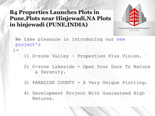 B4 Properties Launches Plots in 
Pune,Plots near Hinjewadi,NA Plots 
in hinjewadi (PUNE,INDIA) 
We take pleasure in introducing our new 
project's 
:- 
1) O-zone Valley – Properties Plus Vision. 
2) O-zone Lakeside - Open Your Door To Nature 
& Serenity. 
3) PARADISE COUNTY - A Very Unique Plotting. 
4) Development Project With Guaranteed High 
Returns. 
 