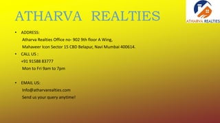 ATHARVA REALTIES
• ADDRESS:
Atharva Realties Office no- 902 9th floor A Wing,
Mahaveer Icon Sector 15 CBD Belapur, Navi Mumbai 400614.
• CALL US :
+91 91588 83777
Mon to Fri 9am to 7pm
• EMAIL US:
Info@atharvarealties.com
Send us your query anytime!
 