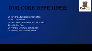Our Core Offerings:
❑ Providing 7/12 Exctract (Satbara Utara).
❑ MOU Registration.
❑ Easy Loan and EMI Facility with 0% Interest.
❑ 100% Clear Title.
❑ Providing Layout and Demarcation.
❑ Providing Pole and Name Board.
 