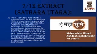 7/12 Extract
(Satbara Utara):
❑ The ‘7/12’ or ‘Satbara Utara’ extract is a
crucial document if you want to buy land. The
7/12 is an extract from such a register, which
gives complete details of a particular plot. A
7/12 extract is issued by the revenue
department, through the tahsildar and it
consists of details such as ownership of the
plot, occupancy, liabilities on the plot, survey
number detail, date of ownership, etc. A 7/12
extract reveals the history of ownership of the
land and therefore, it is handy while checking
for past disputes on the land and to find out
the legal orders that may impact the land. We
do the thorough due diligence for you w.r.t.
the 7/12 extract.
 