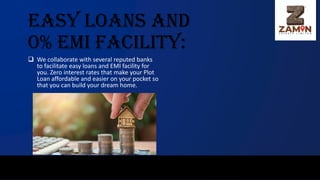 Easy Loans and
0% EMI Facility:
❑ We collaborate with several reputed banks
to facilitate easy loans and EMI facility for
you. Zero interest rates that make your Plot
Loan affordable and easier on your pocket so
that you can build your dream home.
 