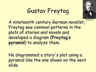 Gustav Freytag
A nineteenth century German novelist,
Freytag saw common patterns in the
plots of stories and novels and
developed a diagram (Freytag’s
pyramid) to analyze them.
He diagrammed a story's plot using a
pyramid like the one shown on the next
slide.
yatego.com
 