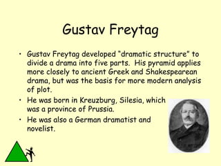 Gustav Freytag Gustav Freytag developed “dramatic structure” to divide a drama into five parts.  His pyramid applies more closely to ancient Greek and Shakespearean drama, but was the basis for more modern analysis of plot.  He was born in Kreuzburg, Silesia, which  was a province of Prussia.  He was also a German dramatist and novelist. 