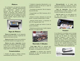 Plotters
Es un dispositivo de impresión conectado
a un ordenador, y diseñado específicamente
para impresiones gráficas con gran
precisión que una impresora no podría
obtener. Al principio, estas máquinas eran
usadas solo para imprimir planos, pero desde
la llegada del color, sus utilidades crecieron
en gran cantidad. Algunos pueden llegar a
imprimir telas.
Tipos de Plotters
Plotters de impresión: Los de impresión
pueden imprimir en colores, al igual que una
impresora de chorro de tinta.
Plotters de corte: Poseen una cuchilla de
la mitad del tamaño de una aguja de coser.
Plotters de corte e impresión: Existen
maquinas que pueden hacer los dos trabajos,
el de corte y el de impresión, es decir,
imprime con el sistema de chorro de tinta y
luego puede recortar usando una cuchilla.
Características
° Tamaño del papel o anchura máxima:
Generalmente será de 60 cm. X 90 cm.
° Calidad de impresión (Resolución): es la
cantidad de puntos de tinta que es capaz de
condensar la impresora.
° Tecnología de impresión: libre de impacto,
inyección de tinta.
° Conectividad: son USB, Centronics, RJ-11
ó FireWire.
° Número de tintas: determina el costo del
Plotter, se pueden manejar hasta 12 tintas.
° Memoria RAM interna: se determina en
Mb y Gb, llegando hasta 1 Gb.
° Cortador de papel que realiza el corte de
manera automática.
° Pedestal que permite que el medio impreso
descanse y no caiga al suelo.
Materiales Utilizados
Front light /PVC: Es utilizada para
publicidad exterior durante periodos cortos
de tiempo y es resistente al sol y la lluvia.
Backlight: es utilizado para anuncios
luminosos, ya que está pensado para ser
iluminado por detrás.
Microperforado: es el mejor para
utilizarse en fachadas y exteriores, ya que el
perforado permite el paso del viento y la luz.
Vinil de impresión: Este se usa
principalmente en vallas e interiores, sobre
los que no tendrán luz solar directa.
Vinil de corte: Es un vinil adhesivo de
un solo color, donde la impresión es
troquelada con un plotter.
Scanner
Es un dispositivo tecnológico que se encarga
de obtener imágenes, señales o información
de todo tipo de objetos. Se emplea para
digitalizar imágenes y datos a partir de
papeles, libros, fotografías, diapositivas y
todo tipo de objetos. Con un funcionamiento
similar al de una fotocopiadora, el escáner se
ocupa de "leer" aquella información visible
en el objeto con el fin de introducirla a un
sistema informático para su posterior uso.
 