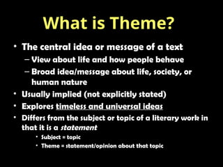 • The central idea or message of a text
– View about life and how people behave
– Broad idea/message about life, society, or
human nature
• Usually implied (not explicitly stated)
• Explores timeless and universal ideas
• Differs from the subject or topic of a literary work in
that it is a statement
• Subject = topic
• Theme = statement/opinion about that topic
What is Theme?
 