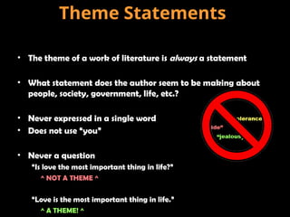 • The theme of a work of literature is always a statement
• What statement does the author seem to be making about
people, society, government, life, etc.?
• Never expressed in a single word
• Does not use “you”
• Never a question
“Is love the most important thing in life?”
^ NOT A THEME ^
“Love is the most important thing in life.”
^ A THEME! ^
Theme Statements
 