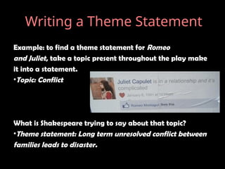 Example: to find a theme statement for Romeo
and Juliet, take a topic present throughout the play make
it into a statement.
•Topic: Conflict
What is Shakespeare trying to say about that topic?
•Theme statement: Long term unresolved conflict between
families leads to disaster.
Writing a Theme Statement
 