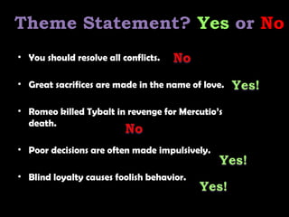 • You should resolve all conflicts.
• Great sacrifices are made in the name of love.
• Romeo killed Tybalt in revenge for Mercutio’s
death.
• Poor decisions are often made impulsively.
• Blind loyalty causes foolish behavior.
Theme Statement? Yes or No
 