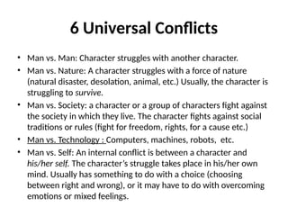 6 Universal Conflicts
• Man vs. Man: Character struggles with another character.
• Man vs. Nature: A character struggles with a force of nature
(natural disaster, desolation, animal, etc.) Usually, the character is
struggling to survive.
• Man vs. Society: a character or a group of characters fight against
the society in which they live. The character fights against social
traditions or rules (fight for freedom, rights, for a cause etc.)
• Man vs. Technology : Computers, machines, robots, etc.
• Man vs. Self: An internal conflict is between a character and
his/her self. The character’s struggle takes place in his/her own
mind. Usually has something to do with a choice (choosing
between right and wrong), or it may have to do with overcoming
emotions or mixed feelings.
 