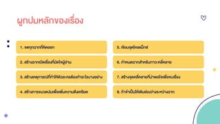 ผูกปมหลักของเรื่อง
1. จดทุกฉากที่คิดออก
2. สร้างฉากเปิดเรื่องที่มัดใจผู้อ่าน
3. สร้างเหตุการณ์ที่ทาให้ตัวละครต้องทาอะไรบางอย่าง
4. สร้างการขมวดปมเพื่อเพิ่มความตึงเครียด
5. เขียนจุดไคลแม็กซ์
6. กาหนดฉากสาหรับภาวะคลี่คลาย
7. สร้างจุดคลี่คลายที่น่าพอใจเพื่อจบเรื่อง
8. ถ้าจาเป็นให้เติมช่องว่างระหว่างฉาก
 