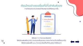 เขียนโครงร่างของเรื่องที่มีทั้งลาดับตัวเลข
ใช้ตัวเลข 1 2 3 กับรายละเอียดหลัก
ใช้ตัวอักษรพิมพ์ใหญ่ A B C กับกับประเด็นรอง เช่น การกระทาต่างๆ ที่จะเกิดขึ้นในฉากนั้น
ใช้ตัวอักษรพิมพ์เล็ก a b c กับรายละเอียดที่ไม่สาคัญ แต่อยากให้มีในฉาก
การลาดับเลขจะสามารถช่วยลาดับเหตุการณ์ได้ชัดเจนมากขึ้น
 