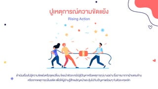 ปูเหตุการณ์ความขัดแย้ง
Rising Action
ดาเนินเรื่องไปสู่ความขัดแย้งหรือจุดเปลี่ยน โดยนาตัวละครไปสู่ปัญหาหรือเหตุการณ์บางอย่างซึ่งอาจมาจากฝ่ายตรงข้าม
หรือจากเหตุการณ์ในอดีต เพื่อให้ผู้อ่านรู้สึกเผชิญหน้าและลุ้นไปกับปัญหาพร้อมๆกับตัวละครหลัก
 