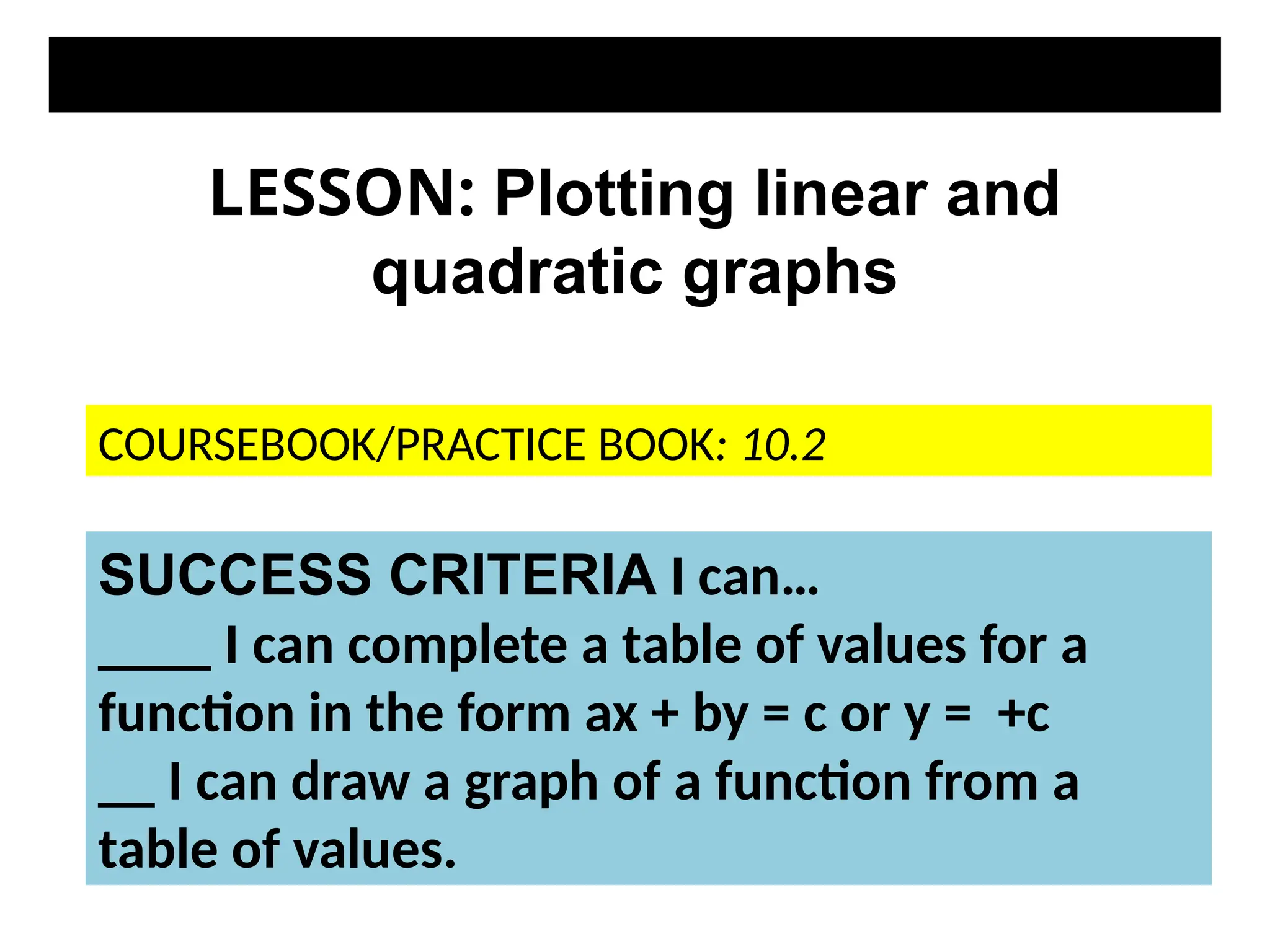 LESSON: Plotting linear and
quadratic graphs
SUCCESS CRITERIA I can…
____ I can complete a table of values for a
function in the form ax + by = c or y = +c
__ I can draw a graph of a function from a
table of values.
COURSEBOOK/PRACTICE BOOK: 10.2
 