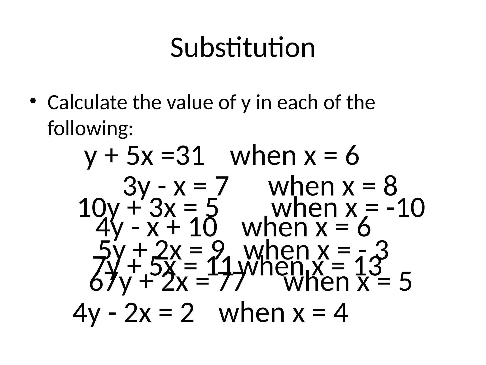 Substitution
• Calculate the value of y in each of the
following:
3y - x = 7 when x = 8
4y - x + 10 when x = 6
7y + 5x = 11when x = 13
67y + 2x = 77 when x = 5
y + 5x =31 when x = 6
4y - 2x = 2 when x = 4
10y + 3x = 5 when x = -10
5y + 2x = 9 when x = - 3
 