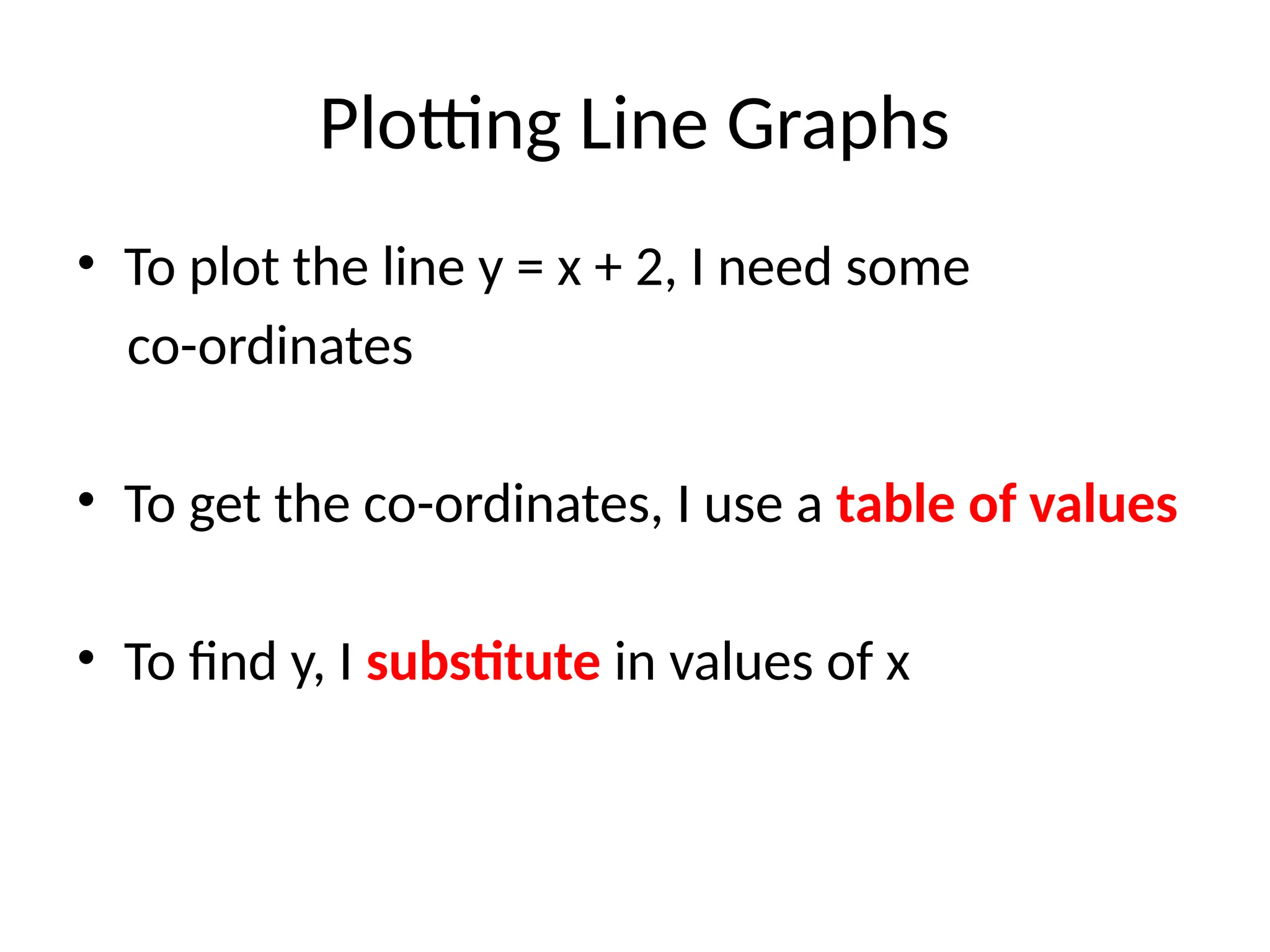 Plotting Line Graphs
• To plot the line y = x + 2, I need some
co-ordinates
• To get the co-ordinates, I use a table of values
• To find y, I substitute in values of x
 