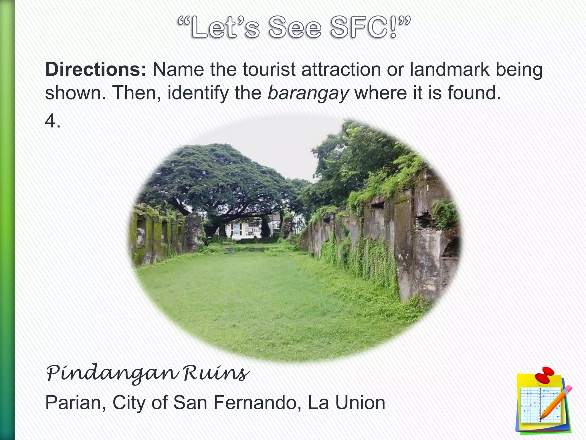 Directions: Name the tourist attraction or landmark being
shown. Then, identify the barangay where it is found.
4.
Pindangan Ruins
Parian, City of San Fernando, La Union
 