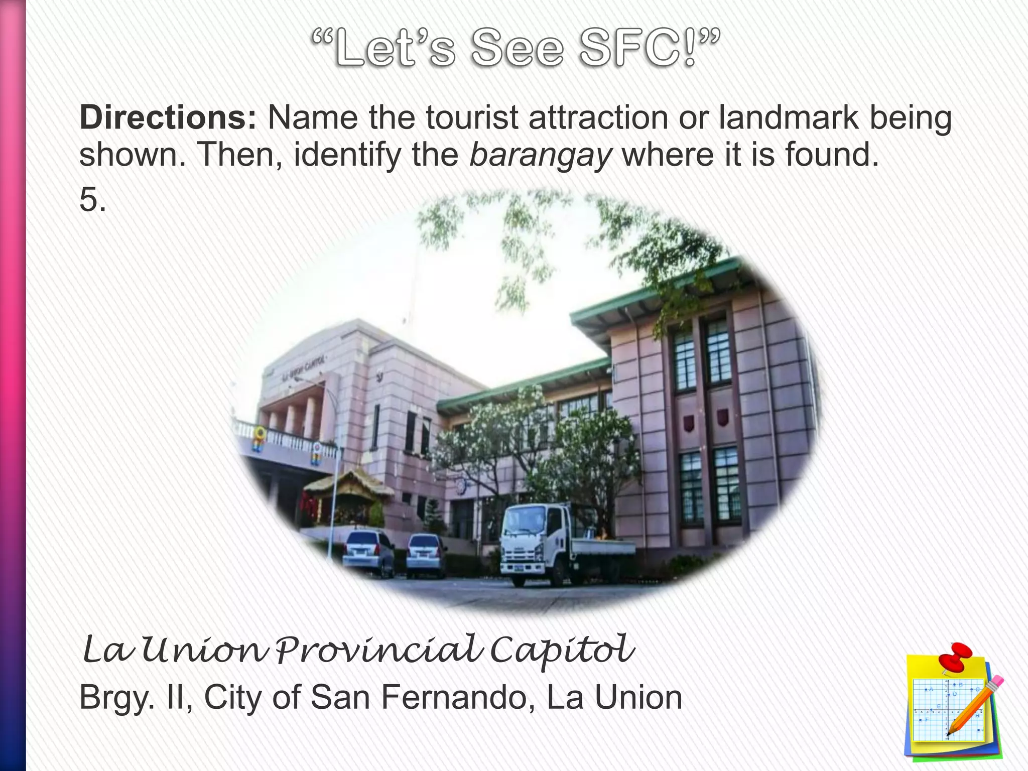 Directions: Name the tourist attraction or landmark being
shown. Then, identify the barangay where it is found.
5.
La Union Provincial Capitol
Brgy. II, City of San Fernando, La Union
 