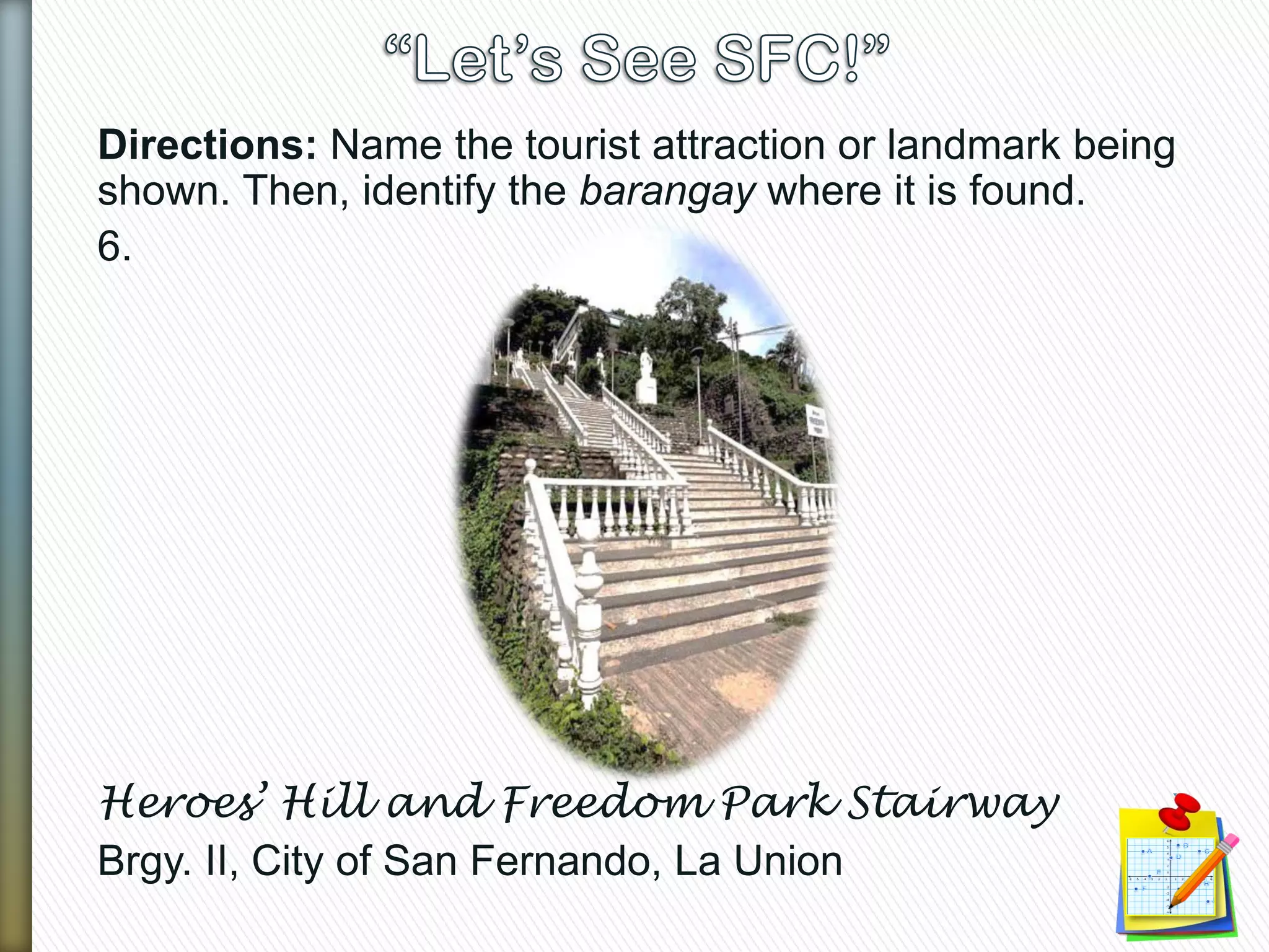 Directions: Name the tourist attraction or landmark being
shown. Then, identify the barangay where it is found.
6.
Heroes’ Hill and Freedom Park Stairway
Brgy. II, City of San Fernando, La Union
 