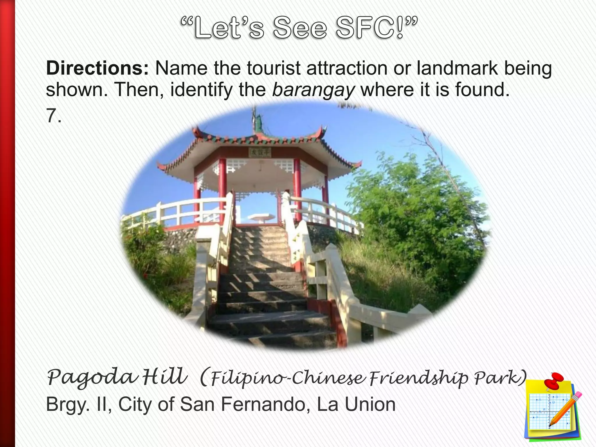 Directions: Name the tourist attraction or landmark being
shown. Then, identify the barangay where it is found.
7.
Pagoda Hill (Filipino-Chinese Friendship Park)
Brgy. II, City of San Fernando, La Union
 