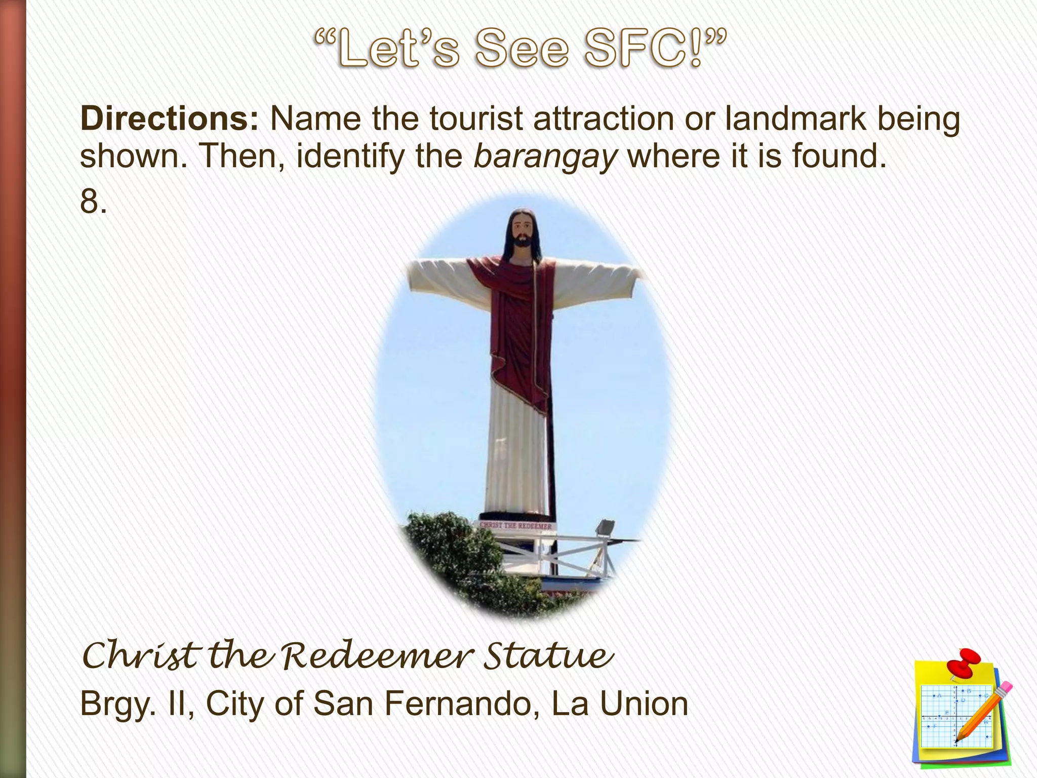 Directions: Name the tourist attraction or landmark being
shown. Then, identify the barangay where it is found.
8.
Christ the Redeemer Statue
Brgy. II, City of San Fernando, La Union
 