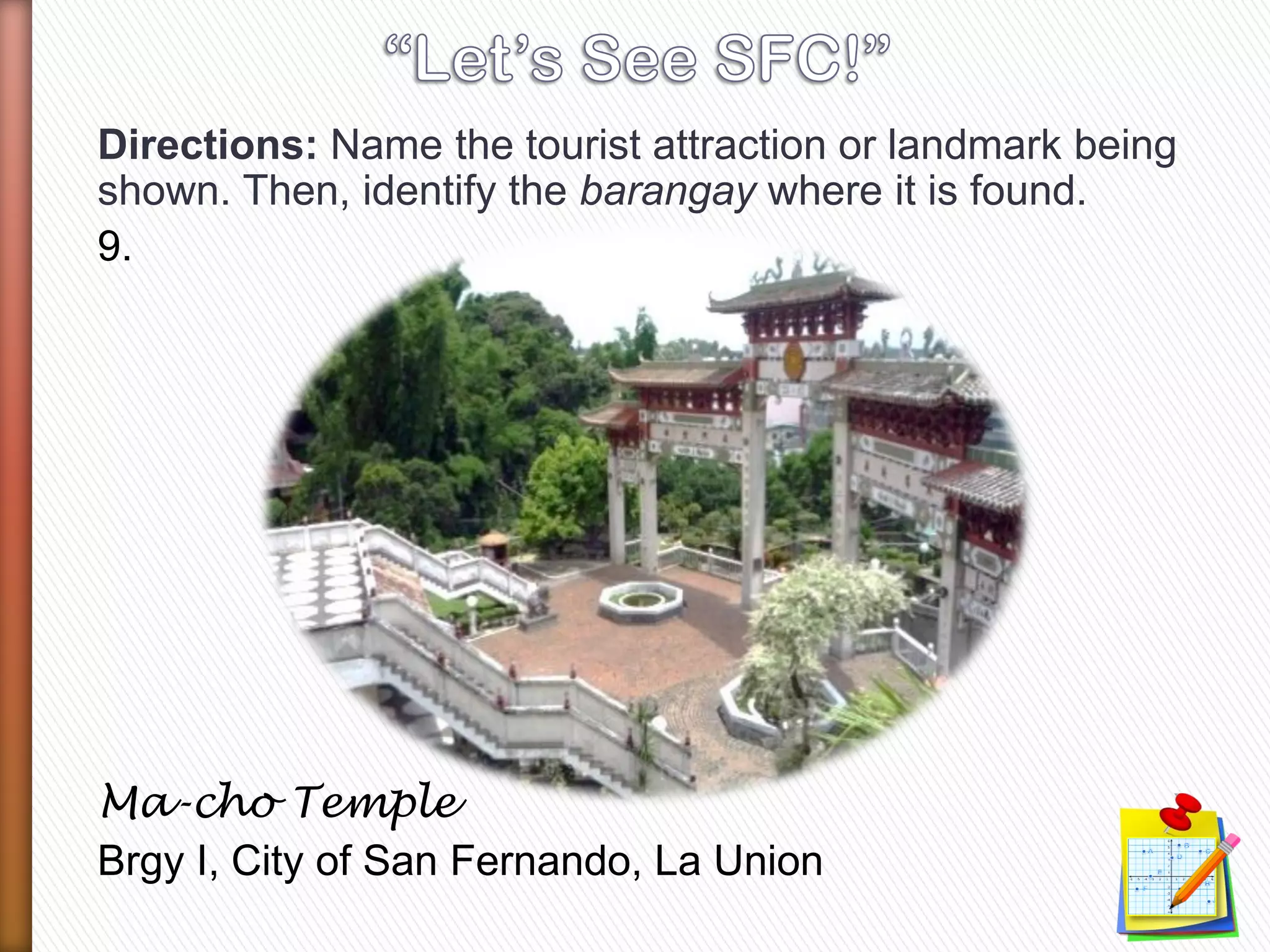 Directions: Name the tourist attraction or landmark being
shown. Then, identify the barangay where it is found.
9.
Ma-cho Temple
Brgy I, City of San Fernando, La Union
 