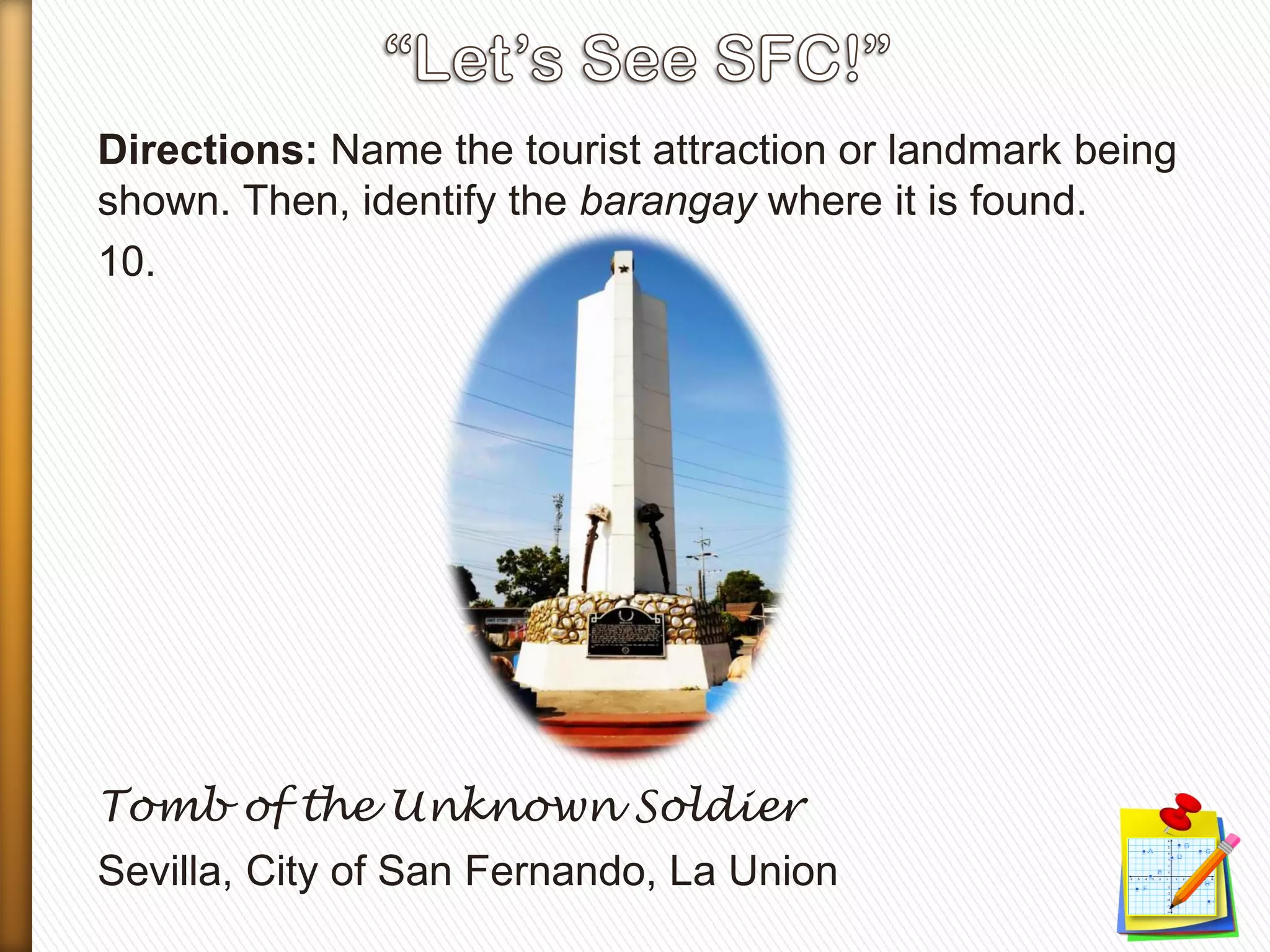 Directions: Name the tourist attraction or landmark being
shown. Then, identify the barangay where it is found.
10.
Tomb of the Unknown Soldier
Sevilla, City of San Fernando, La Union
 