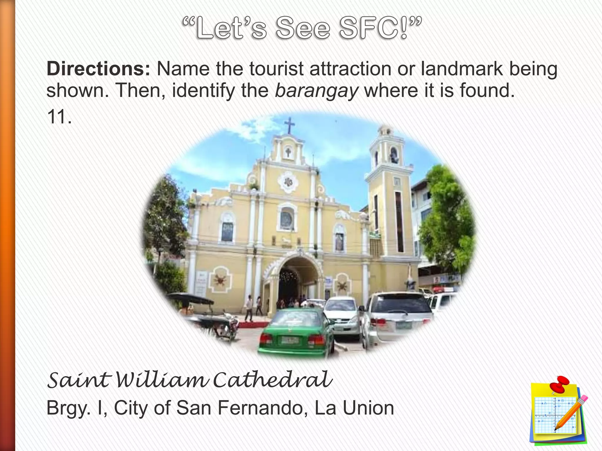 Directions: Name the tourist attraction or landmark being
shown. Then, identify the barangay where it is found.
11.
Saint William Cathedral
Brgy. I, City of San Fernando, La Union
 