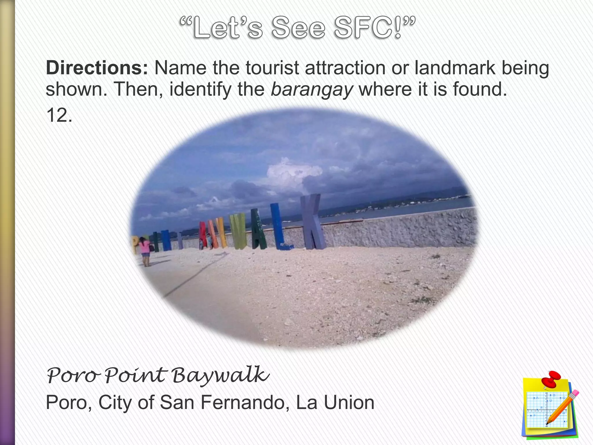Directions: Name the tourist attraction or landmark being
shown. Then, identify the barangay where it is found.
12.
Poro Point Baywalk
Poro, City of San Fernando, La Union
 