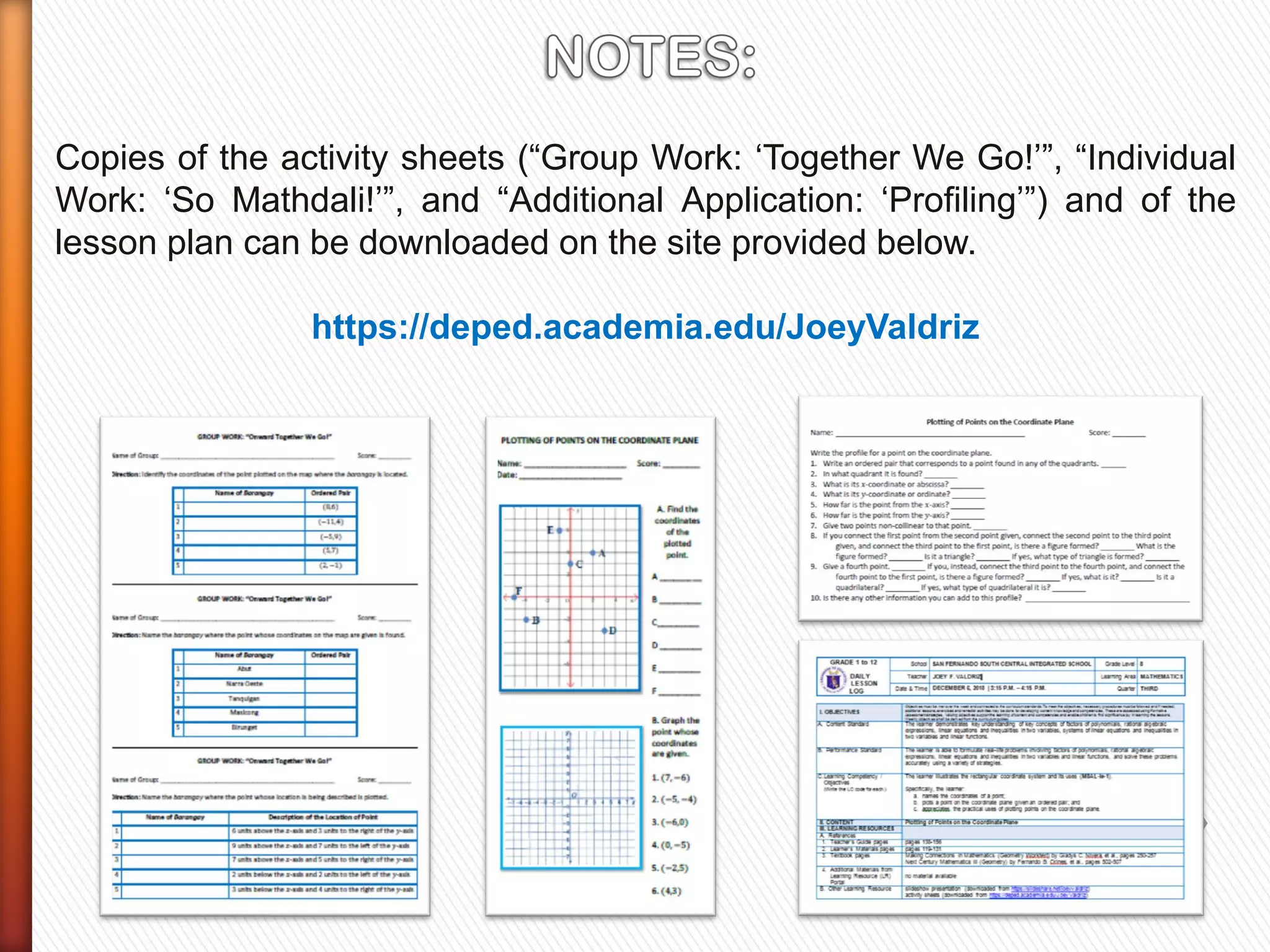 Copies of the activity sheets (“Group Work: „Together We Go!‟”, “Individual
Work: „So Mathdali!‟”, and “Additional Application: „Profiling‟”) and of the
lesson plan can be downloaded on the site provided below.
https://deped.academia.edu/JoeyValdriz
 