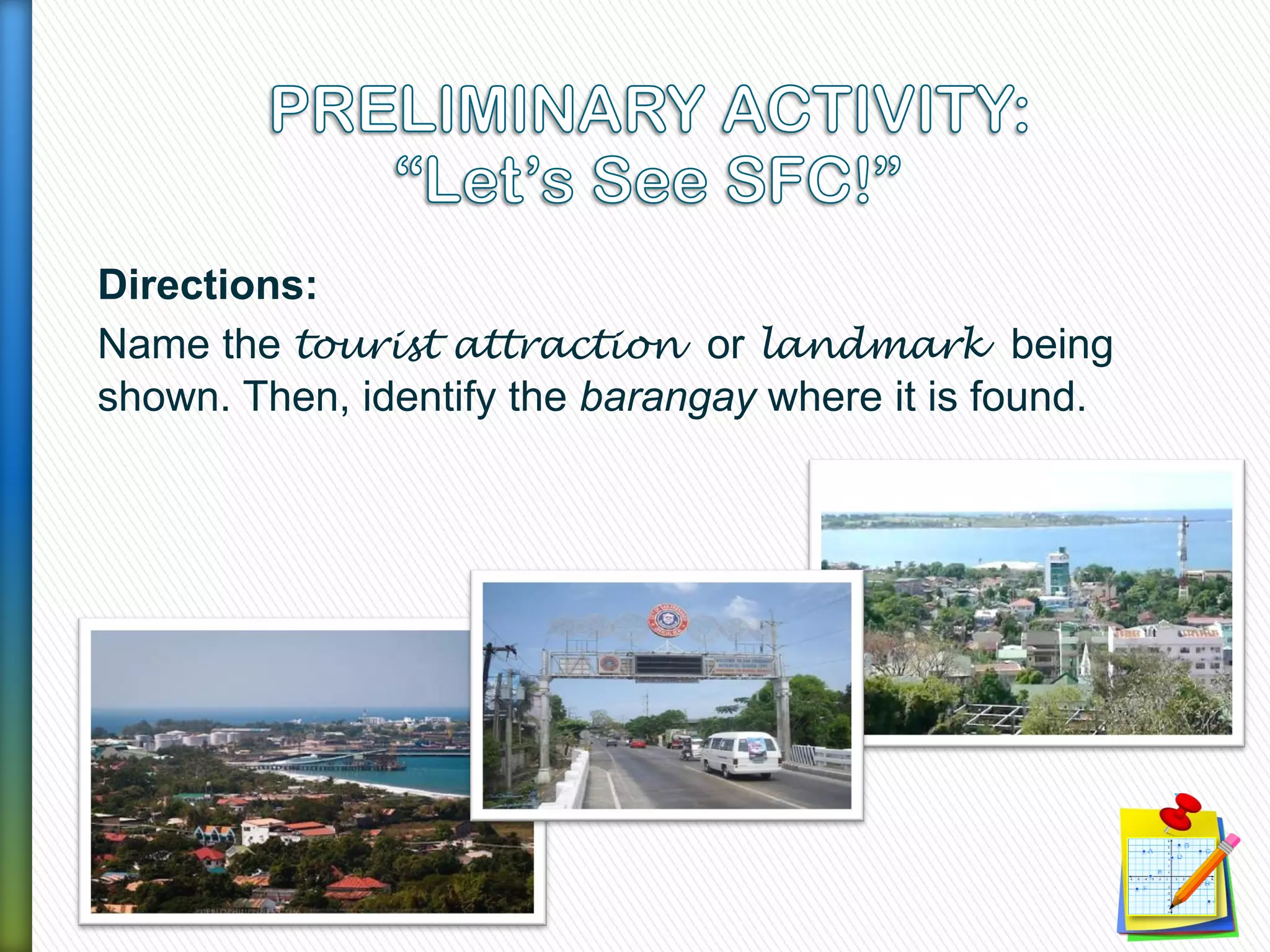 Directions:
Name the tourist attraction or landmark being
shown. Then, identify the barangay where it is found.
 
