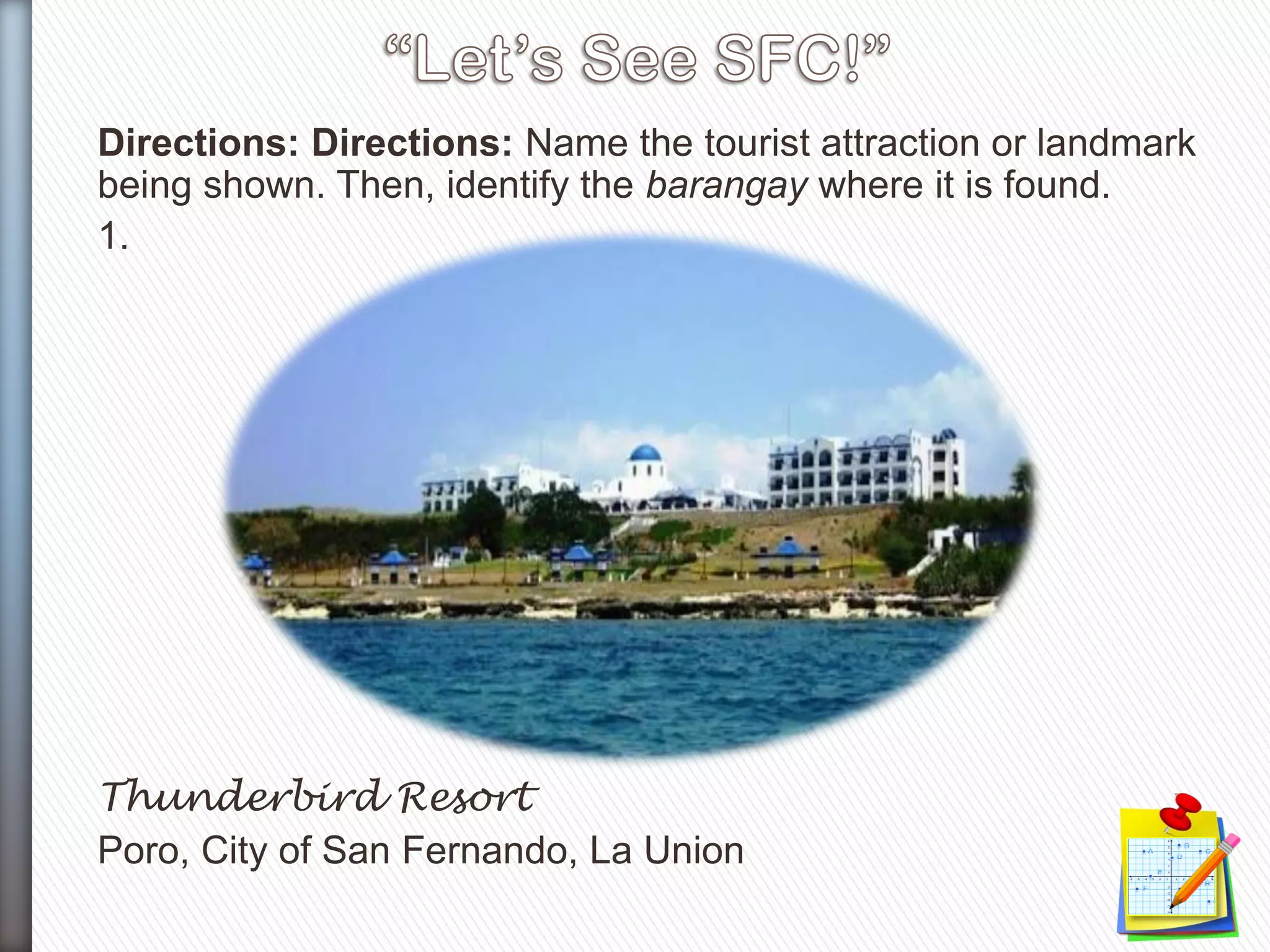 Directions: Directions: Name the tourist attraction or landmark
being shown. Then, identify the barangay where it is found.
1.
Thunderbird Resort
Poro, City of San Fernando, La Union
 