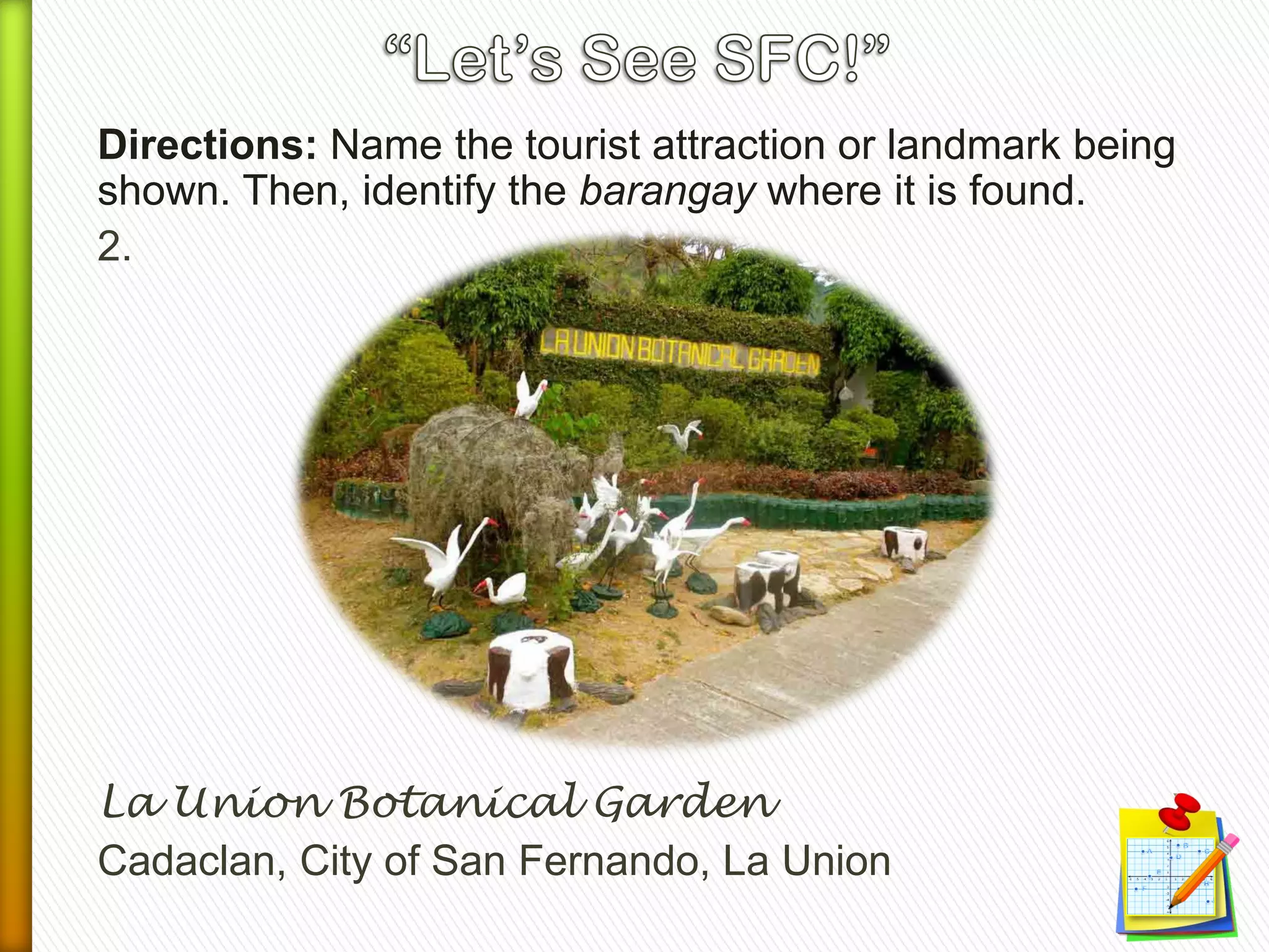 Directions: Name the tourist attraction or landmark being
shown. Then, identify the barangay where it is found.
2.
La Union Botanical Garden
Cadaclan, City of San Fernando, La Union
 
