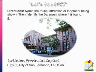 Directions: Name the tourist attraction or landmark being
shown. Then, identify the barangay where it is found.
5.
La Union Provincial Capitol
Brgy. II, City of San Fernando, La Union
 