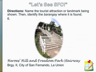 Directions: Name the tourist attraction or landmark being
shown. Then, identify the barangay where it is found.
6.
Heroes’ Hill and Freedom Park Stairway
Brgy. II, City of San Fernando, La Union
 