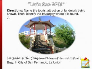 Directions: Name the tourist attraction or landmark being
shown. Then, identify the barangay where it is found.
7.
Pagoda Hill (Filipino-Chinese Friendship Park)
Brgy. II, City of San Fernando, La Union
 