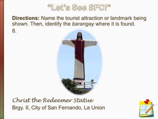Directions: Name the tourist attraction or landmark being
shown. Then, identify the barangay where it is found.
8.
Christ the Redeemer Statue
Brgy. II, City of San Fernando, La Union
 