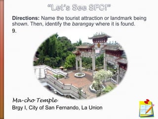Directions: Name the tourist attraction or landmark being
shown. Then, identify the barangay where it is found.
9.
Ma-cho Temple
Brgy I, City of San Fernando, La Union
 