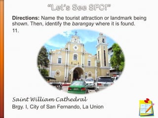 Directions: Name the tourist attraction or landmark being
shown. Then, identify the barangay where it is found.
11.
Saint William Cathedral
Brgy. I, City of San Fernando, La Union
 